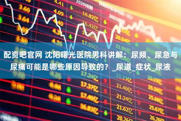 配资吧官网 沈阳曙光医院男科讲解：尿频、尿急与尿痛可能是哪些原因导致的？_尿道_症状_尿液