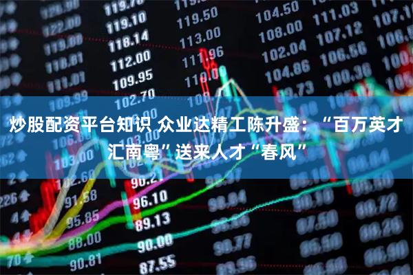 炒股配资平台知识 众业达精工陈升盛：“百万英才汇南粤”送来人才“春风”