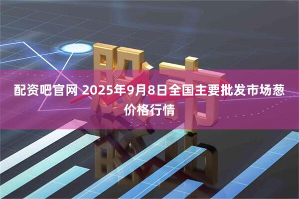 配资吧官网 2025年9月8日全国主要批发市场葱价格行情