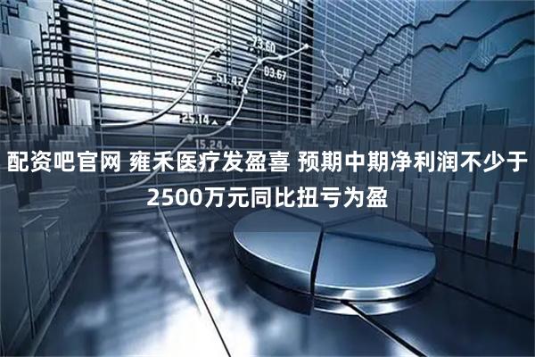 配资吧官网 雍禾医疗发盈喜 预期中期净利润不少于2500万元同比扭亏为盈
