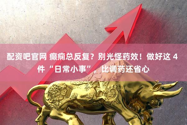 配资吧官网 癫痫总反复？别光怪药效！做好这 4 件 “日常小事”，比调药还省心