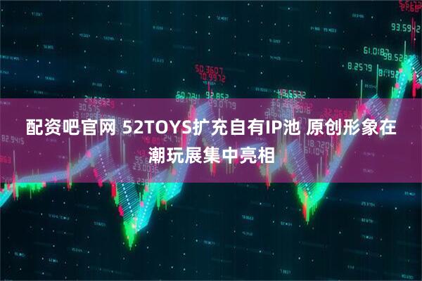 配资吧官网 52TOYS扩充自有IP池 原创形象在潮玩展集中亮相