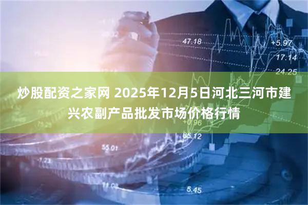 炒股配资之家网 2025年12月5日河北三河市建兴农副产品批发市场价格行情